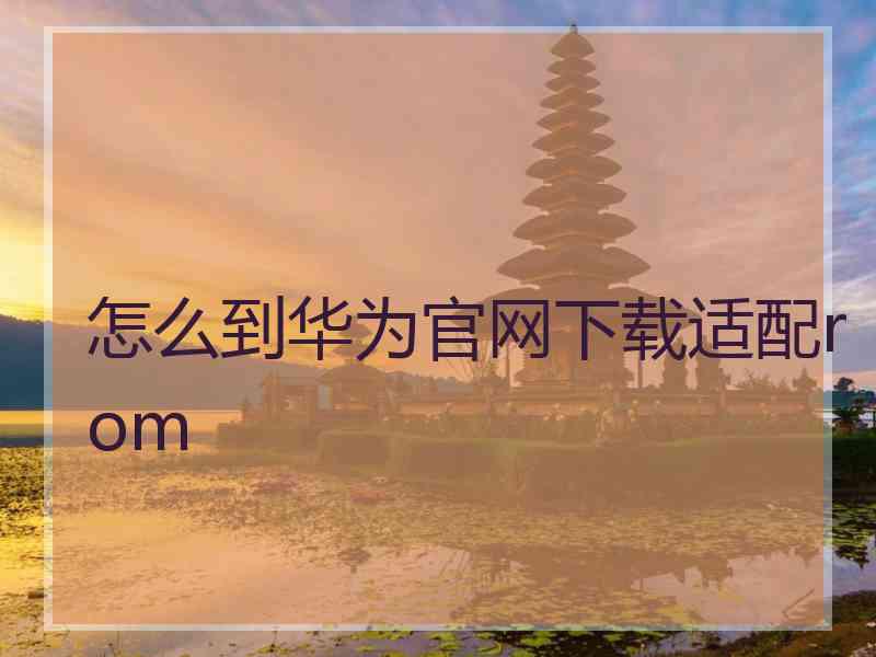 怎么到华为官网下载适配rom